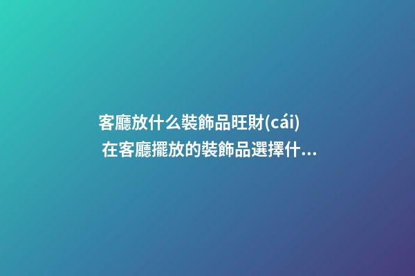 客廳放什么裝飾品旺財(cái) 在客廳擺放的裝飾品選擇什么好